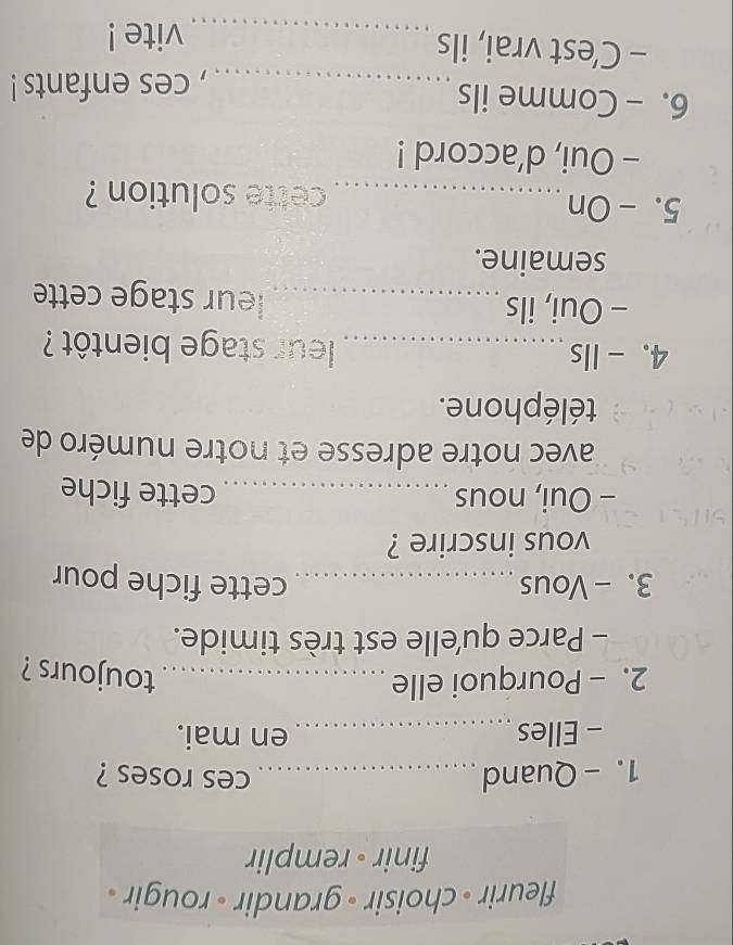 fleurir - choisir - grandir - rougir . 
finir • remplir 
1. - Quand _ces roses ? 
- Elles _en mai. 
2. - Pourquoi elle_ 
toujours ? 
- Parce qu'elle est très timide. 
3. -Vous_ cette fiche pour 
vous inscrire ? 
- Oui, nous _cette fiche 
avec notre adresse et notre numéro de 
téléphone. 
4. - Ils_ leur stage bientôt ? 
- Oui, ils _leur stage cette 
semaine. 
5.- On_ cette solution ? 
- Oui, d’accord ! 
6. - Comme ils 
_, ces enfants ! 
- C’est vrai, ils _vite !