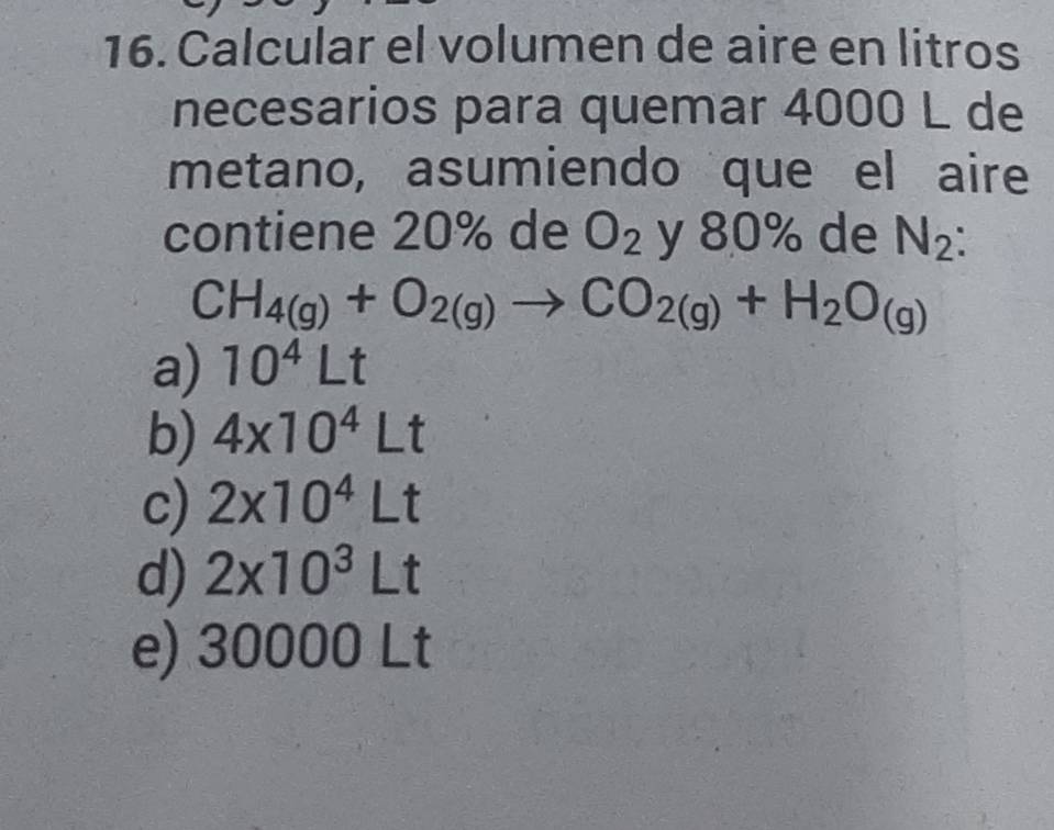 Calcular el volumen de aire en litros
necesarios para quemar 4000 L de
metano, asumiendo que el aire
contiene 20% de O_2 y 80% de N_2 :
CH_4(g)+O_2(g)to CO_2(g)+H_2O_(g)
a) 10^4Lt
b) 4* 10^4Lt
c) 2* 10^4Lt
d) 2* 10^3Lt
e) 30000Lt