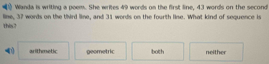 Wanda is writing a poem. She writes 49 words on the first line, 43 words on the second
line, 37 words on the third line, and 31 words on the fourth line. What kind of sequence is
this?
D) arithmetic geometric both neither