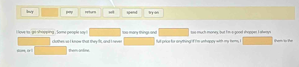 buy pay return sell spend try on 
I love to go shopping . Some people say l too many things and too much money, but I'm a good shopper. I always 
clothes so I know that they fit, and I never full price for anything! If I'm unhappy with my Items, I them to the 
store, or I them online.