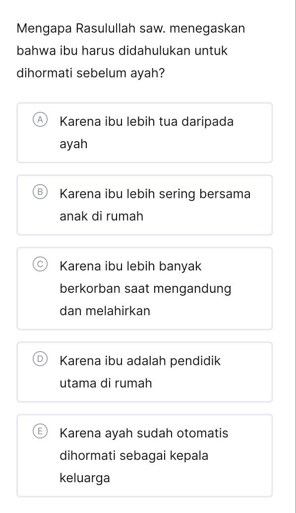 Mengapa Rasulullah saw. menegaskan
bahwa ibu harus didahulukan untuk
dihormati sebelum ayah?
Karena ibu lebih tua daripada
ayah
Karena ibu lebih sering bersama
anak di rumah
Karena ibu lebih banyak
berkorban saat mengandung
dan melahirkan
Karena ibu adalah pendidik
utama di rumah
Karena ayah sudah otomatis
dihormati sebagai kepala
keluarga