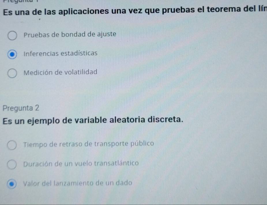 Es una de las aplicaciones una vez que pruebas el teorema del lín
Pruebas de bondad de ajuste
Inferencias estadísticas
Medición de volatilidad
Pregunta 2
Es un ejemplo de variable aleatoria discreta.
Tiempo de retraso de transporte público
Duración de un vuelo transatlántico
Valor del lanzamiento de un dado