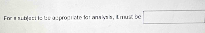 For a subject to be appropriate for analysis, it must be □