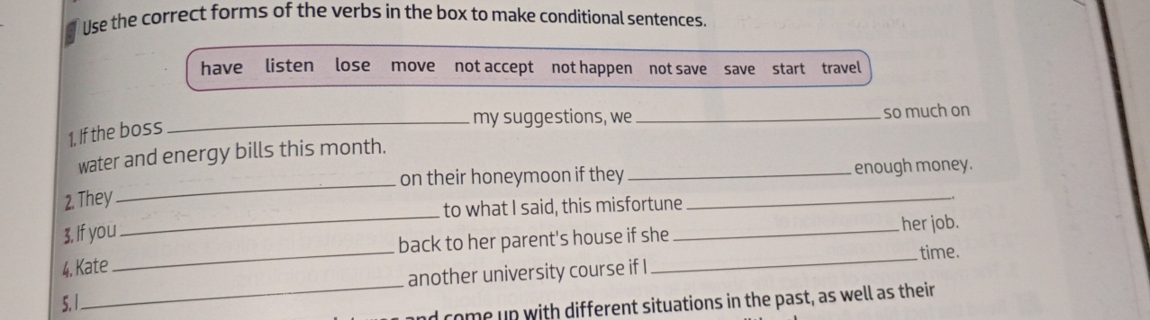 Use the correct forms of the verbs in the box to make conditional sentences. 
have listen lose move not accept not happen not save save start travel 
_my suggestions, we _so much on 
1, If the boss 
_ 
water and energy bills this month. 
on their honeymoon if they _enough money. 
_ 
2. They 
to what I said, this misfortune 
_ 
3, If you 
back to her parent's house if she _her job. 
_time. 
4. Kate 
_ 
5. 1_ another university course if I 
d come up with different situations in the past, as well as their