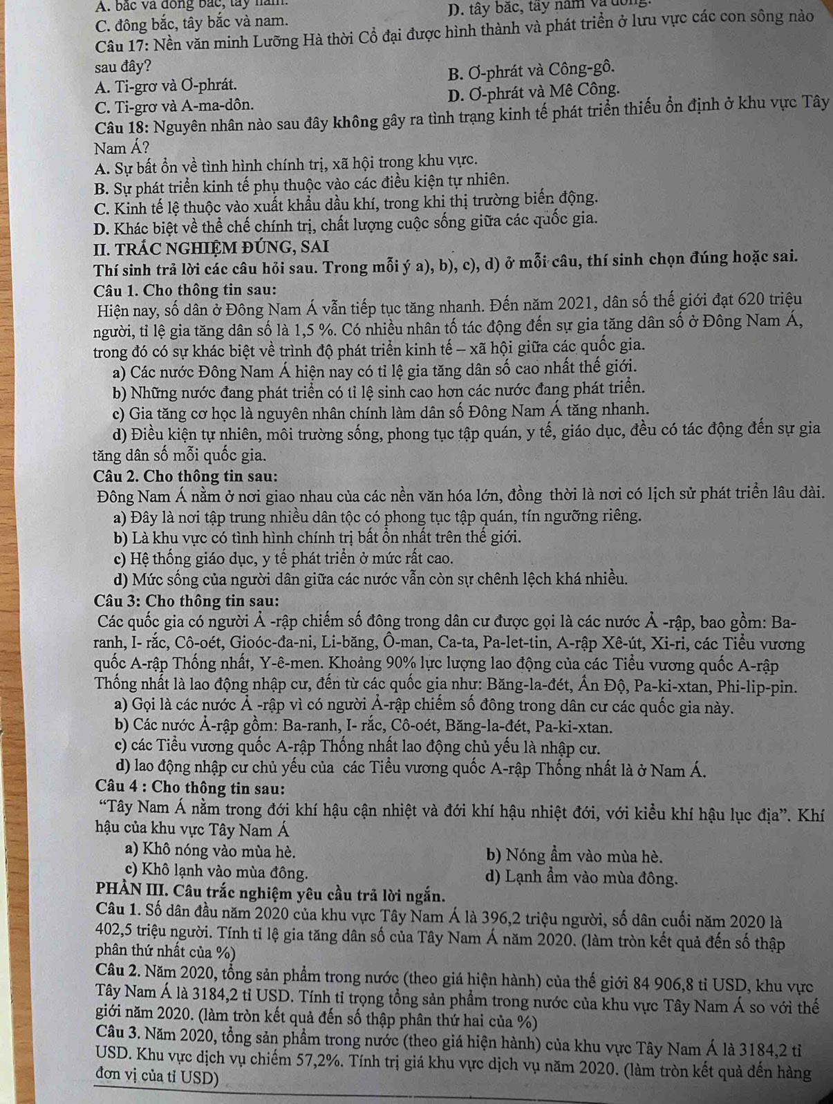 A. bắc và đồng bắc, tây năm
C. đông bắc, tây bắc và nam. D. tây bắc, tây nam và dông.
Câu 17: Nền văn minh Lưỡng Hà thời Cổ đại được hình thành và phát triển ở lưu vực các con sông nào
sau đây?
A. Ti-grơ và Ơ-phrát. B. Ơ-phrát và Công-gô.
C. Ti-grơ và A-ma-dôn. D. Ơ-phrát và Mê Công.
Câu 18: Nguyên nhân nào sau đây không gây ra tình trạng kinh tế phát triển thiếu ổn định ở khu vực Tây
Nam Á?
A. Sự bất ổn về tình hình chính trị, xã hội trong khu vực.
B. Sự phát triển kinh tế phụ thuộc vào các điều kiện tự nhiên.
C. Kinh tế lệ thuộc vào xuất khẩu dầu khí, trong khi thị trường biến động.
D. Khác biệt về thể chế chính trị, chất lượng cuộc sống giữa các quốc gia.
II. TRÁC NGHIỆM ĐÚNG, SAI
Thí sinh trả lời các câu hỏi sau. Trong mỗi ý a), b), c), d) ở mỗi câu, thí sinh chọn đúng hoặc sai.
Câu 1. Cho thông tin sau:
Hiện nay, số dân ở Đông Nam Á vẫn tiếp tục tăng nhanh. Đến năm 2021, dân số thế giới đạt 620 triệu
người, tỉ lệ gia tăng dân số là 1,5 %. Có nhiều nhân tố tác động đến sự gia tăng dân số ở Đông Nam Á,
trong đó có sự khác biệt về trình độ phát triển kinh tế - xã hội giữa các quốc gia.
a) Các nước Đông Nam Á hiện nay có tỉ lệ gia tăng dân số cao nhất thế giới.
b) Những nước đang phát triển có tỉ lệ sinh cao hơn các nước đang phát triển.
c) Gia tăng cơ học là nguyên nhân chính làm dân số Đông Nam Á tăng nhanh.
d) Điều kiện tự nhiên, môi trường sống, phong tục tập quán, y tế, giáo dục, đều có tác động đến sự gia
tăng dân số mỗi quốc gia.
Câu 2. Cho thông tin sau:
Đông Nam Á nằm ở nơi giao nhau của các nền văn hóa lớn, đồng thời là nơi có lịch sử phát triển lâu dài.
a) Đây là nơi tập trung nhiều dân tộc có phong tục tập quán, tín ngưỡng riêng.
b) Là khu vực có tình hình chính trị bất ổn nhất trên thế giới.
c) Hệ thống giáo dục, y tế phát triển ở mức rất cao.
d) Mức sống của người dân giữa các nước vẫn còn sự chênh lệch khá nhiều.
Câu 3: Cho thông tin sau:
Các quốc gia có người Ả -rập chiếm số đông trong dân cư được gọi là các nước Ả -rập, bao gồm: Ba-
ranh, I- rắc, Cô-oét, Gioóc-đa-ni, Li-băng, Ô-man, Ca-ta, Pa-let-tin, A-rập Xê-út, Xi-ri, các Tiểu vương
quốc A-rập Thống nhất, Y-ê-men. Khoảng 90% lực lượng lao động của các Tiểu vương quốc A-rập
Thống nhất là lao động nhập cư, đến từ các quốc gia như: Băng-la-đét, Ấn Độ, Pa-ki-xtan, Phi-lip-pin.
a) Gọi là các nước Ả -rập vì có người Ả-rập chiếm số đông trong dân cư các quốc gia này.
b) Các nước Ả-rập gồm: Ba-ranh, I- rắc, Cô-oét, Băng-la-đét, Pa-ki-xtan.
c) các Tiểu vương quốc A-rập Thống nhất lao động chủ yếu là nhập cư.
d) lao động nhập cư chủ yếu của các Tiểu vương quốc A-rập Thống nhất là ở Nam Á.
Câu 4 : Cho thông tin sau:
“Tây Nam Á nằm trong đới khí hậu cận nhiệt và đới khí hậu nhiệt đới, với kiều khí hậu lục địa”. Khí
hậu của khu vực Tây Nam Á
a) Khô nóng vào mùa hè. b) Nóng ẩm vào mùa hè.
c) Khô lạnh vào mùa đông. d) Lạnh ẩm vào mùa đông.
PHẢN III. Câu trắc nghiệm yêu cầu trả lời ngắn.
Câu 1. Số dân đầu năm 2020 của khu vực Tây Nam Á là 396,2 triệu người, số dân cuối năm 2020 là
402,5 triệu người. Tính tỉ lệ gia tăng dân số của Tây Nam Á năm 2020. (làm tròn kết quả đến số thập
phân thứ nhất của %)
Câu 2. Năm 2020, tổng sản phẩm trong nước (theo giá hiện hành) của thế giới 84 906,8 tỉ USD, khu vực
Tây Nam Á là 3184,2 tỉ USD. Tính tỉ trọng tồng sản phẩm trong nước của khu vực Tây Nam Á so với thế
giới năm 2020. (làm tròn kết quả đến số thập phân thứ hai của %)
Câu 3. Năm 2020, tổng sản phẩm trong nước (theo giá hiện hành) của khu vực Tây Nam Á là 3184,2 tỉ
USD. Khu vực dịch vụ chiếm 57,2%. Tính trị giá khu vực dịch vụ năm 2020. (làm tròn kết quả đến hàng
đơn vị của tỉ USD)