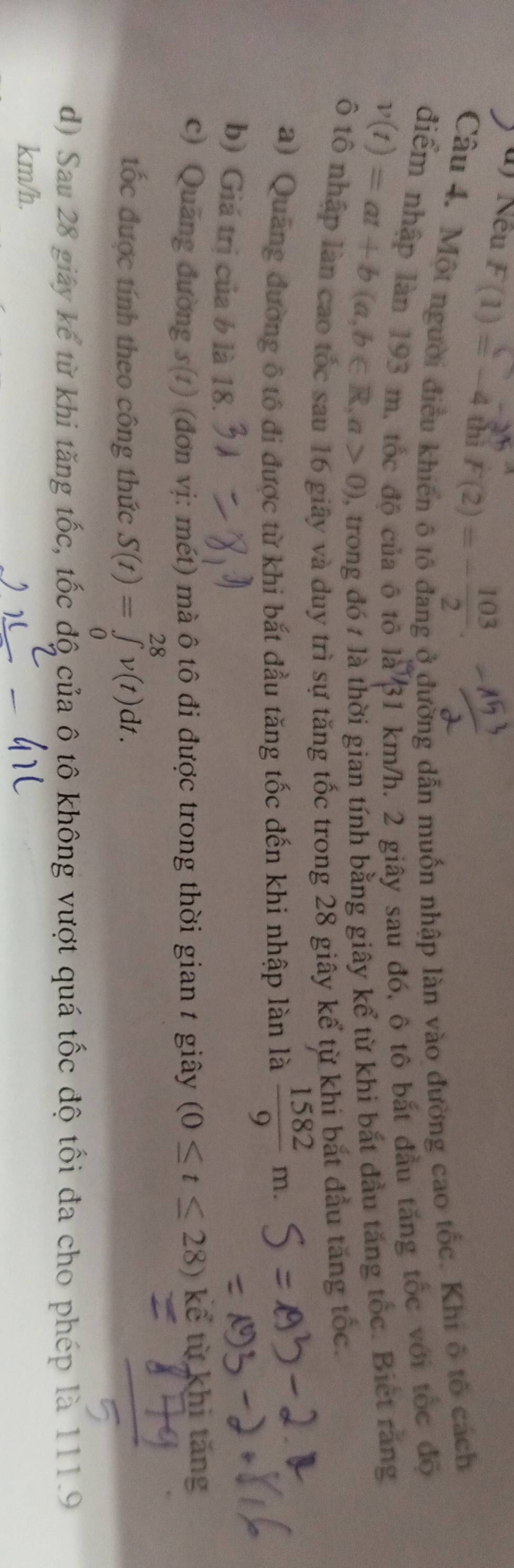 Nếu F(1) = −4 th F(2) = − ¹3
Câu 4. Một người điều khiến ô tố đang ở đường dẫn muốn nhập làn vào đường cao tốc. Khi ô tổ cách 
điểm nhập làn 193 m, tốc độ của ô tô 1a^13 1 km/h. 2 giây sau đó, ô tô bắt đầu tăng tốc với tốc độ
v(t)=at+b(a,b∈ R,a>0) 0, trong đó 1 là thời gian tính bằng giây kể từ khi bắt đầu tăng tốc. Biết răng 
ô tổ nhập làn cao tốc sau 16 giây và duy trì sự tăng tốc trong 28 giây kể từ khi bắt đầu tăng tốc. 
a) Quang đường ô tô đi được từ khi bắt đầu tăng tốc đến khi nhập làn là  1582/9 m. 
b) Giá trị của b là 18. 
c) Quảng đường s(1) (đơn vị: mét) mà ô tô đi được trong thời gian t giây (0≤ t≤ 28) kể từ khị tăng 
tốc được tính theo công thức S(t)=∈tlimits _0^(28)v(t)dt. 
d) Sau 28 giảy kể từ khi tăng tốc, tốc độ của ô tô không vượt quá tốc độ tối đa cho phép là 111.9
km/h.