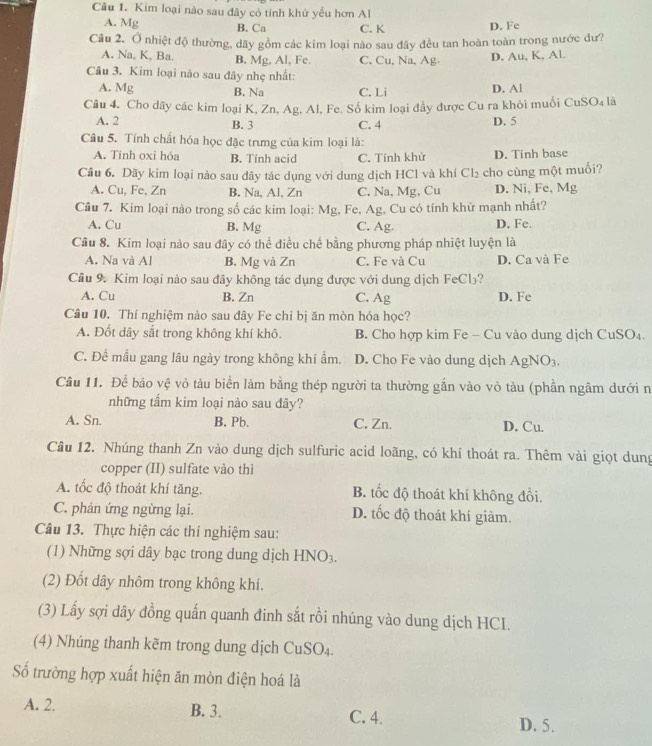 Kim loại nào sau đây có tính khử yếu hơn Al
A. Mg B. Ca C. K D. Fe
Câu 2, Ở nhiệt độ thường, dãy gồm các kim loại nào sau đây đều tan hoàn toàn trong nước dư?
A. Na, K, Ba. B, Mg, Al, Fe. C. Cu, Na, Ag. D. Au, K, Al.
Câu 3. Kim loại nào sau đây nhẹ nhất:
A. Mg B. Na C. Li D. Al
Câu 4. Cho dãy các kim loại K, Zn, Ag, Al, Fe. Số kim loại đầy được Cu ra khỏi muối CuSO₄ là
A. 2 B. 3 C. 4 D. 5
Câu 5. Tính chất hóa học đặc trưng của kim loại là:
A. Tính oxi hóa B. Tính acid C. Tính khử D. Tinh base
Câu 6. Dãy kim loại nảo sau dây tác dụng với dung dịch HCl và khí Cl₂ cho cùng một muối?
A. Cu, Fe, Zn B. Na, Al, Zn C. Na, Mg, Cu D. Ni, Fe, Mg
Câu 7. Kim loại nào trong số các kim loại: Mg, Fe, Ag, Cu có tính khử mạnh nhất?
A. Cu B. Mg C. Ag. D. Fe.
Câu 8. Kim loại nào sau đây có thể điều chế bằng phương pháp nhiệt luyện là
A. Na và Al B. Mg và Zn C. Fe và Cu D. Ca và Fe
Câu 9. Kim loại nào sau đây không tác dụng được với dung dịch FeCl₃?
A. Cu B. Zn C. Ag D. Fe
Câu 10. Thí nghiệm nào sau đây Fe chỉ bị ăn mòn hóa học?
A. Đốt dây sắt trong không khí khô. B. Cho hợp kim Fe - Cu vào dung dịch CuSO₄.
C. Để mẫu gang lâu ngày trong không khí ẩm. D. Cho Fe vào dung dịch AgNO₃.
Câu 11. Để bảo vệ vỏ tàu biển làm bằng thép người ta thường gắn vào vỏ tàu (phần ngâm dưới n
những tầm kim loại nào sau dây?
A. Sn. B. Pb. C. Zn. D. Cu.
Câu 12. Nhúng thanh Zn vào dung dịch sulfuric acid loãng, có khí thoát ra. Thêm vài giọt dung
copper (II) sulfate vào thì
A. tốc độ thoát khí tăng. B. tốc độ thoát khí không đổi.
C. phản ứng ngừng lại. D. tốc độ thoát khí giàm.
Câu 13. Thực hiện các thí nghiệm sau:
(1) Những sợi dây bạc trong dung dịch HNO3.
(2) Đốt dây nhôm trong không khí.
(3) Lấy sợi dây đồng quấn quanh đinh sắt rồi nhúng vào dung dịch HCI.
(4) Nhúng thanh kẽm trong dung dịch CuSO₄.
Số trường hợp xuất hiện ăn mòn điện hoá là
A. 2. B. 3. C. 4. D. 5.