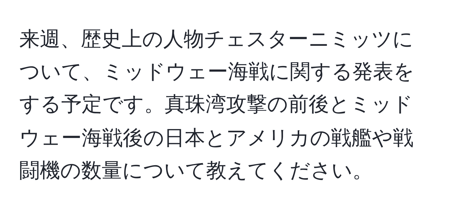 来週、歴史上の人物チェスターニミッツについて、ミッドウェー海戦に関する発表をする予定です。真珠湾攻撃の前後とミッドウェー海戦後の日本とアメリカの戦艦や戦闘機の数量について教えてください。