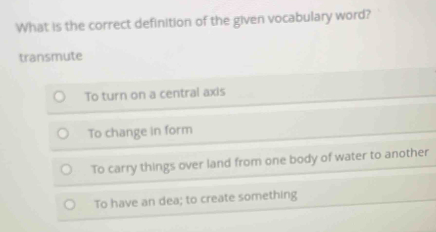 What is the correct definition of the given vocabulary word?
transmute
To turn on a central axis
To change in form
To carry things over land from one body of water to another
To have an dea; to create something