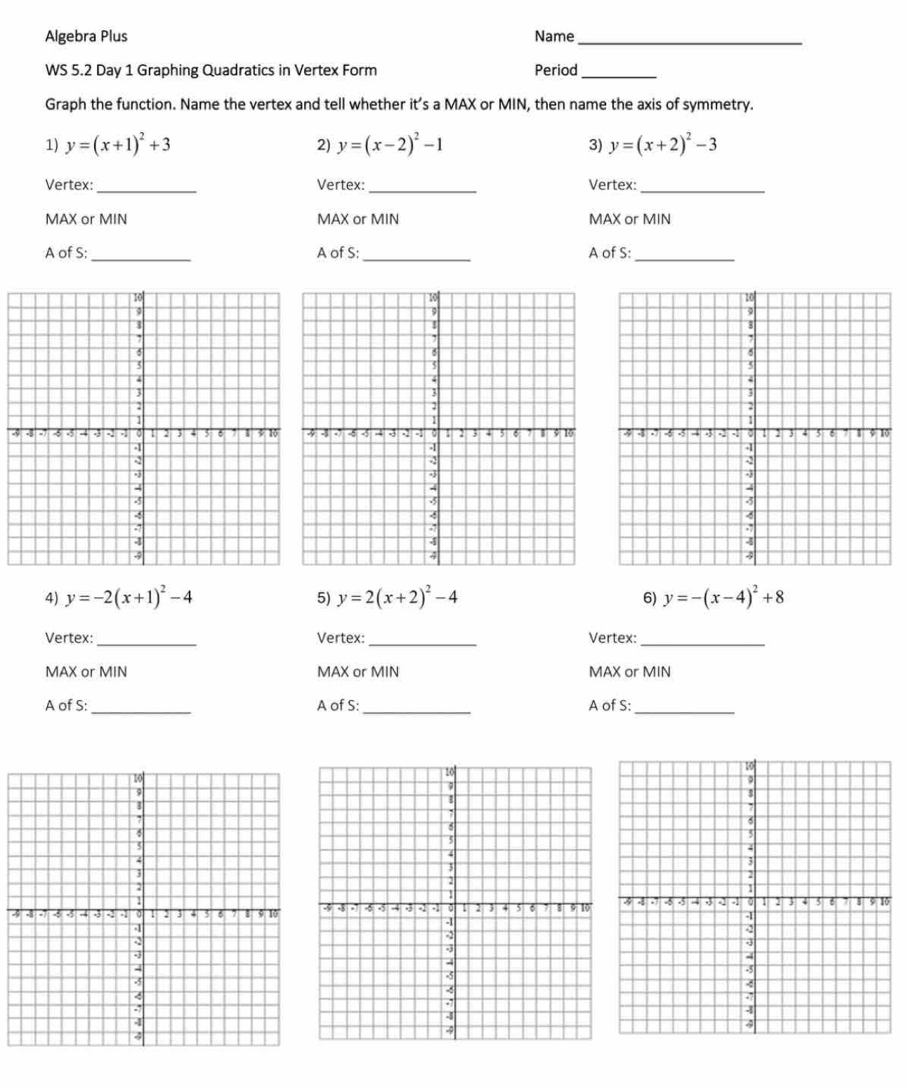 Algebra Plus Name_ 
WS 5.2 Day 1 Graphing Quadratics in Vertex Form Period_ 
Graph the function. Name the vertex and tell whether it’s a MAX or MIN, then name the axis of symmetry. 
1) y=(x+1)^2+3 2) y=(x-2)^2-1 3) y=(x+2)^2-3
Vertex:_ Vertex:_ Vertex:_ 
MAX or MIN MAX or MIN MAX or MIN
A of S:_ A of S;_ A of S:_ 
3 0 
4) y=-2(x+1)^2-4 5) y=2(x+2)^2-4 6) y=-(x-4)^2+8
Vertex:_ Vertex: _Vertex:_ 
MAX or MIN MAX or MIN MAX or MIN 
A of S:_ A of S:_ A of S:_ 
3 0