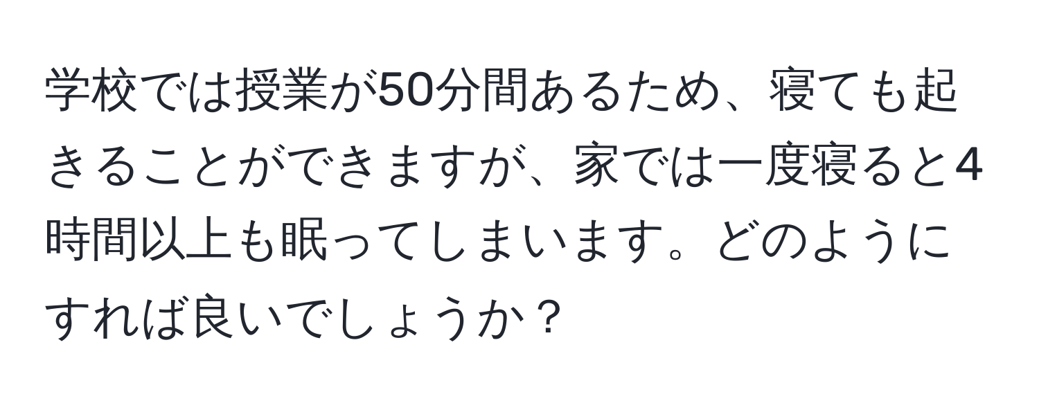 学校では授業が50分間あるため、寝ても起きることができますが、家では一度寝ると4時間以上も眠ってしまいます。どのようにすれば良いでしょうか？