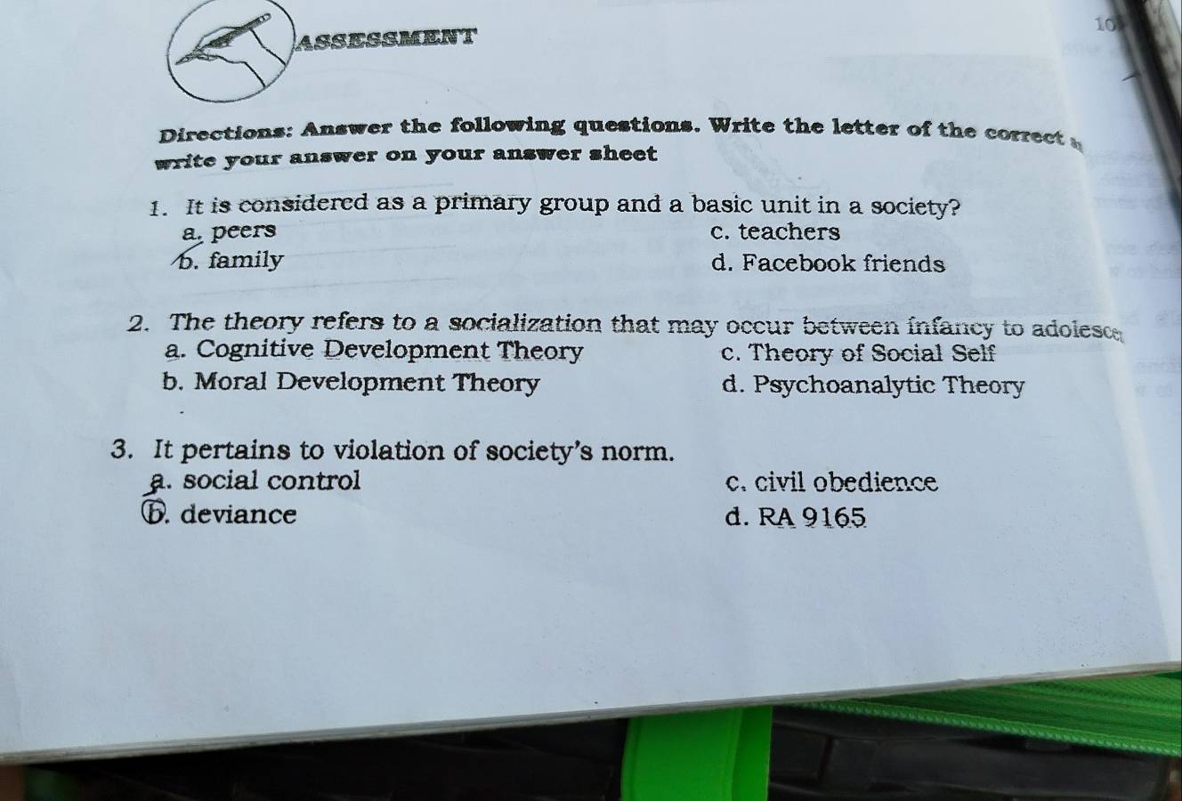 ASSESSMENT
Directions: Answer the following questions. Write the letter of the correct 
write your answer on your answer sheet
1. It is considered as a primary group and a basic unit in a society?
a peers c. teachers
b. family d. Facebook friends
2. The theory refers to a socialization that may occur between infancy to adolesc
a. Cognitive Development Theory c. Theory of Social Self
b. Moral Development Theory d. Psychoanalytic Theory
3. It pertains to violation of society’s norm.
a. social control c. civil obedience
ⓑ. deviance d. RA 9165