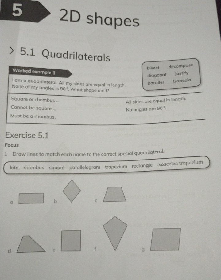 5
2D shapes
5.1 Quadrilaterals
bisect decompose
Worked example 1
diagonal justify
I am a quadrilateral. All my sides are equal in length.
parallel trapezia
None of my angles is 90°. What shape am I?
Square or rhombus ...
All sides are equal in length.
Cannot be square ...
No angles are 90°. 
Must be a rhombus.
Exercise 5.1
Focus
1 Draw lines to match each name to the correct special quadrilateral.
kite rhombus square parallelogram trapezium rectangle isosceles trapezium
a
b
C
d
e
f
g