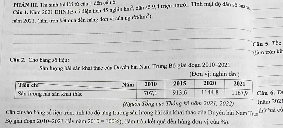 PHÀN III. Thí sinh trả lời từ câu 1 đến câu 6. 
Câu 1. Năm 2021 DHNTB có diện tích 45 nghìn km^2 , dân số 9, 4 triệu người. Tính mật độ dân số của vù_ 
_ 
_ 
năm 2021. (làm tròn kết quả đến hàng đơn vị của người/ /km^2). 
_ 
_ 
_ 
_ 
Câu 5. Tốc 
(làm tròn kế 
_ 
Câu 2. Cho bảng số liệu: 
Sản lượng hải sản khai thác của Duyên hải Nam Trung Bộ giai đoạn 2010-2021 
(Đơn vị: nghìn tấn )_ 
D 
(Nguồn Tổng cục Thống kê năm 2021, 2022) (nă21 
Căn cứ vào bảng số liệu trên, tính tốc độ tăng trưởng sản lượng hải sản khai thác của Duyên hải Nam Trum thứ hai củ 
Bộ giai đoạn 2010-2021 (lấy năm 2010=100% ) , (làm tròn kết quả đến hàng đơn vị của %). 
_