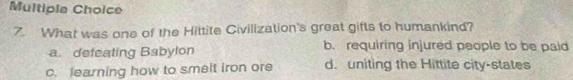 Multipia Choice
7. What was one of the Hittite Civilization's great gifts to humankind?
a defeating Babylon
b. requiring injured people to be paid
c. learning how to smelt iron ore d. uniting the Hittite city-states