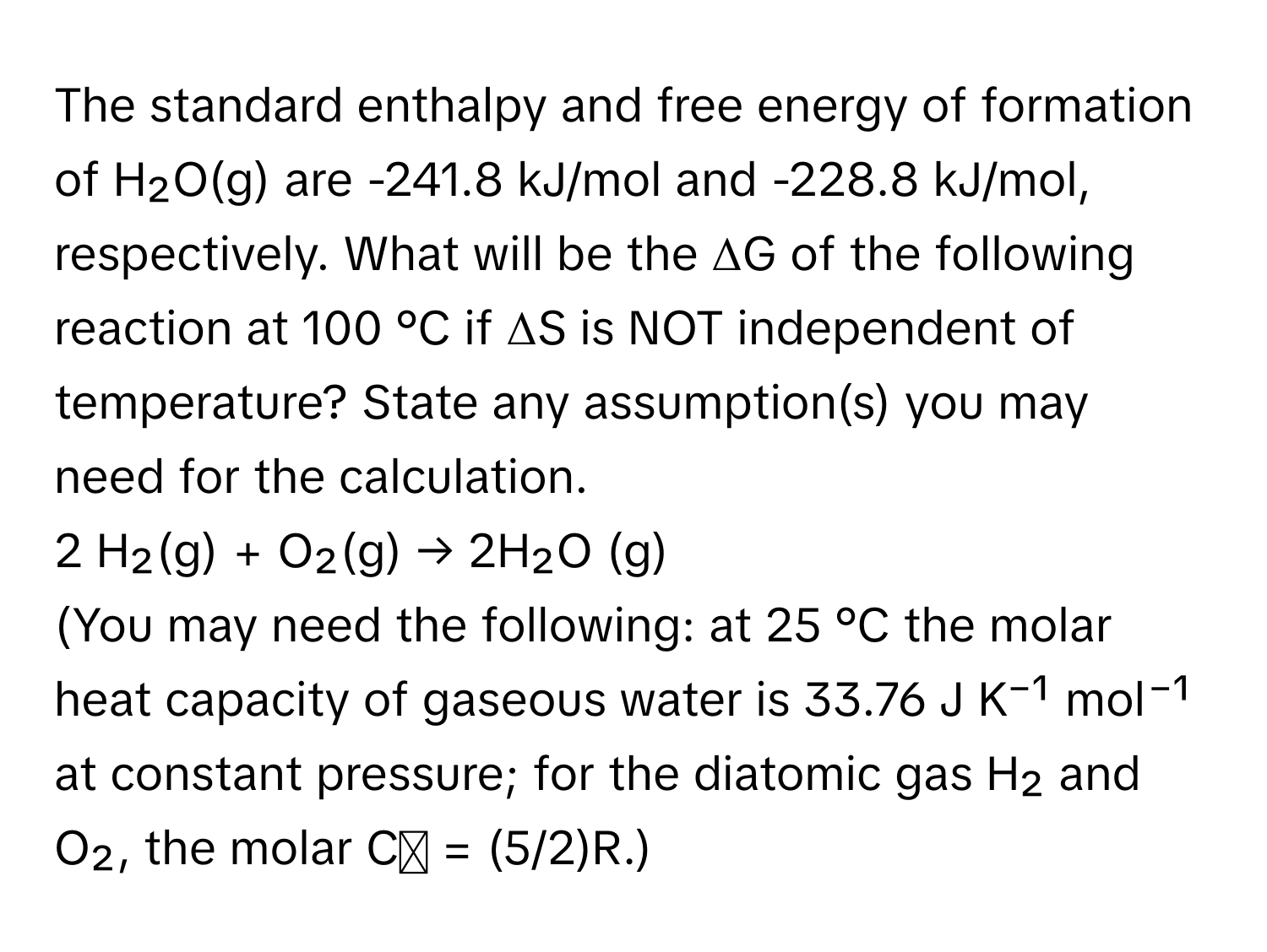 The standard enthalpy and free energy of formation of H₂O(g) are -241.8 kJ/mol and -228.8 kJ/mol, respectively. What will be the ΔG of the following reaction at 100 °C if ΔS is NOT independent of temperature? State any assumption(s) you may need for the calculation.

2 H₂(g) + O₂(g) → 2H₂O (g) 
(You may need the following: at 25 °C the molar heat capacity of gaseous water is 33.76 J K⁻¹ mol⁻¹ at constant pressure; for the diatomic gas H₂ and O₂, the molar Cₚ = (5/2)R.)