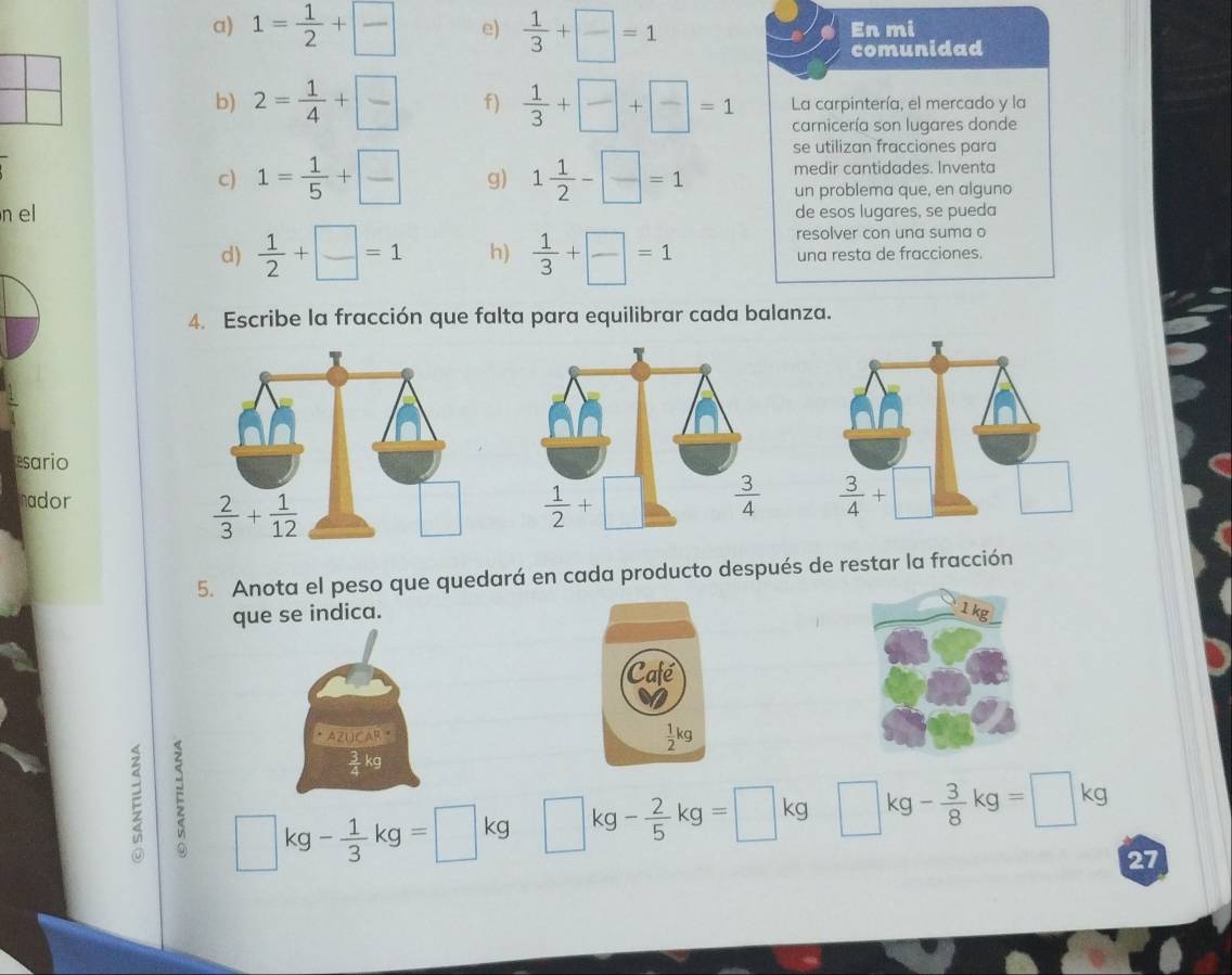 1= 1/2 + □ /□   e)  1/3 + □ /□  =1 En mi
comunidad
b) 2= 1/4 + □ /□   f)  1/3 + □ /□  + □ /□  =1 La carpintería, el mercado y la
carnicería son lugares donde
se utilizan fracciones para
medir cantidades. Inventa
c) 1= 1/5 + □ /□   g) 1 1/2 - □ /□  =1 un problema que, en alguno
n el de esos lugares, se pueda
resolver con una suma o
d)  1/2 + □ /□  =1 h)  1/3 + □ /□  =1 una resta de fracciones.
4. Escribe la fracción que falta para equilibrar cada balanza.
esario
nador
  
5. Anota el peso que quedará en cada producto después de restar la fracción
que se indica.
AZUCAR ·
3 kg
E □ kg- 1/3 kg=□ kg □ kg- 2/5 kg=□ kg □ kg- 3/8 kg=□ kg
27