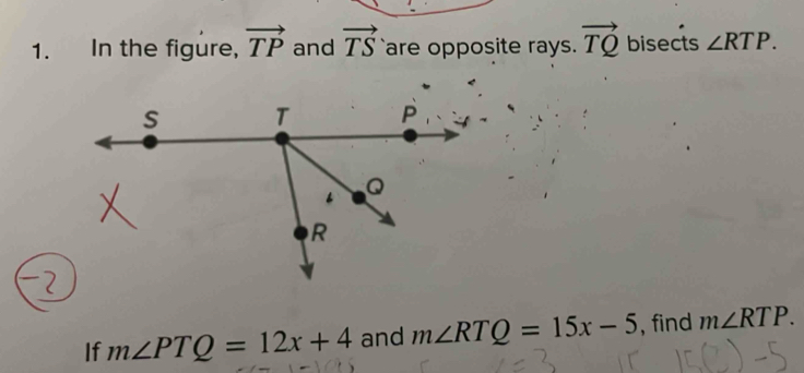 In the figure, vector TP and vector TS are opposite rays. vector TQ bisects ∠ RTP. 
If m∠ PTQ=12x+4 and m∠ RTQ=15x-5 , find m∠ RTP.