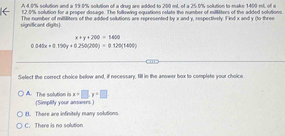 A 4.0% solution and a 19.0% solution of a drug are added to 200 mL of a 25.0% solution to make 1400 mL of a
12.0% solution for a proper dosage. The following equations relate the number of milliliters of the added solutions.
The number of milliliters of the added solutions are represented by x and y, respectively. Find x and y (to three
significant digits).
x+y+200=1400
0.040x+0.190y+0.250(200)=0.120(1400)
Select the correct choice below and, if necessary, fill in the answer box to complete your choice.
A. The solution is x=□ , y=□. 
(Simplify your answers.)
B. There are infinitely many solutions.
C. There is no solution.