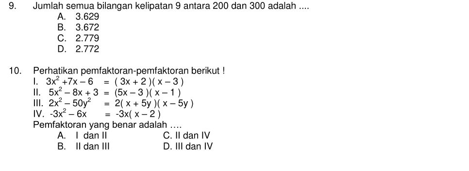 Jumlah semua bilangan kelipatan 9 antara 200 dan 300 adalah ....
A. 3.629
B. 3.672
C. 2.779
D. 2.772
10. Perhatikan pemfaktoran-pemfaktoran berikut !
1. 3x^2+7x-6=(3x+2)(x-3)
II. 5x^2-8x+3=(5x-3)(x-1)
III. 2x^2-50y^2=2(x+5y)(x-5y)
IV. -3x^2-6x=-3x(x-2)
Pemfaktoran yang benar adalah ....
A. I dan II C. II dan IV
B. II dan III D. III dan IV