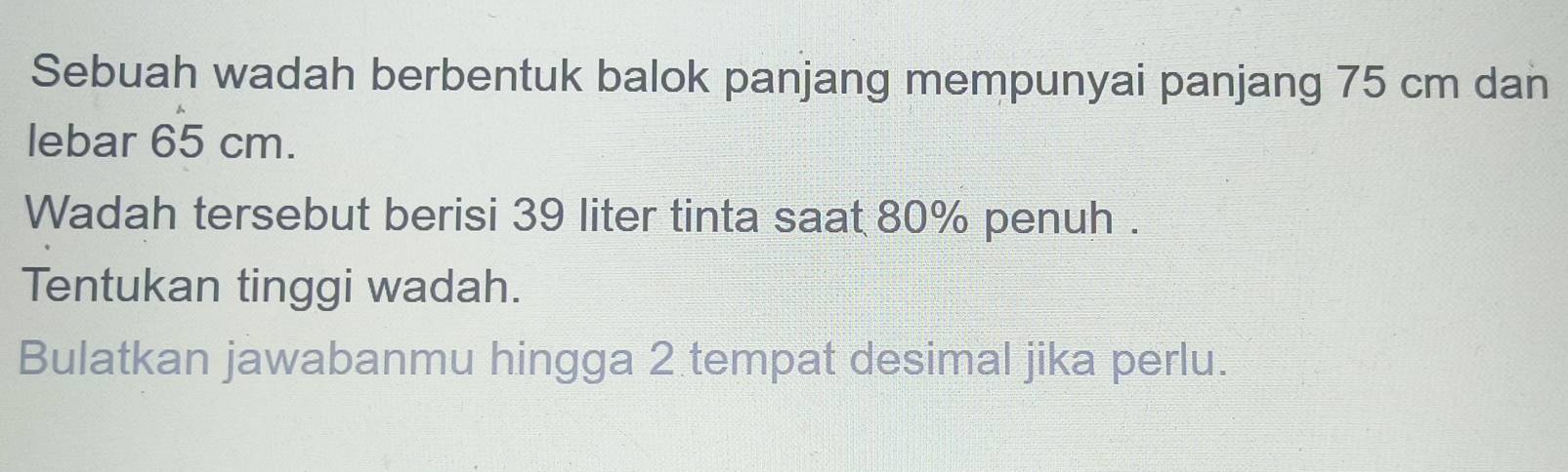 Sebuah wadah berbentuk balok panjang mempunyai panjang 75 cm dan 
lebar 65 cm. 
Wadah tersebut berisi 39 liter tinta saat 80% penuh . 
Tentukan tinggi wadah. 
Bulatkan jawabanmu hingga 2 tempat desimal jika perlu.