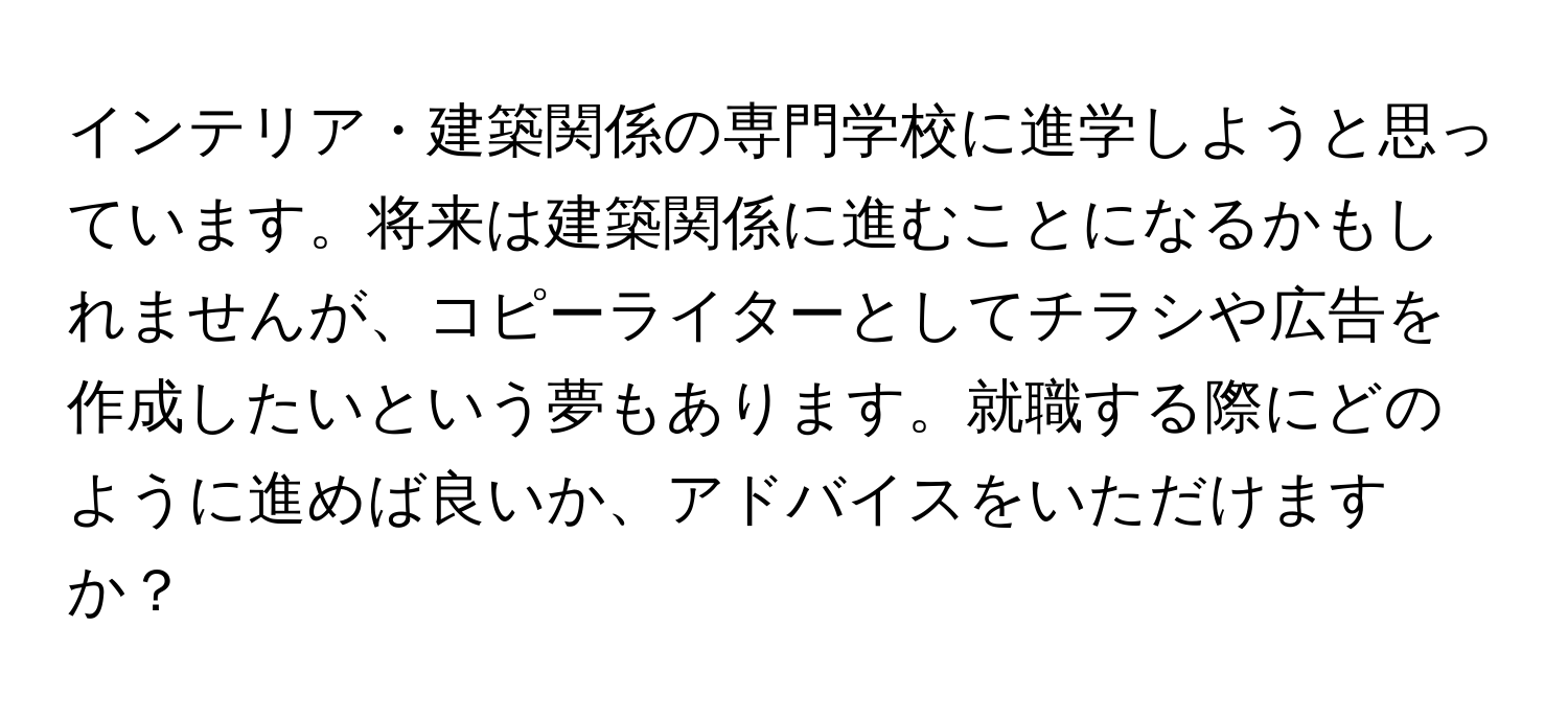 インテリア・建築関係の専門学校に進学しようと思っています。将来は建築関係に進むことになるかもしれませんが、コピーライターとしてチラシや広告を作成したいという夢もあります。就職する際にどのように進めば良いか、アドバイスをいただけますか？