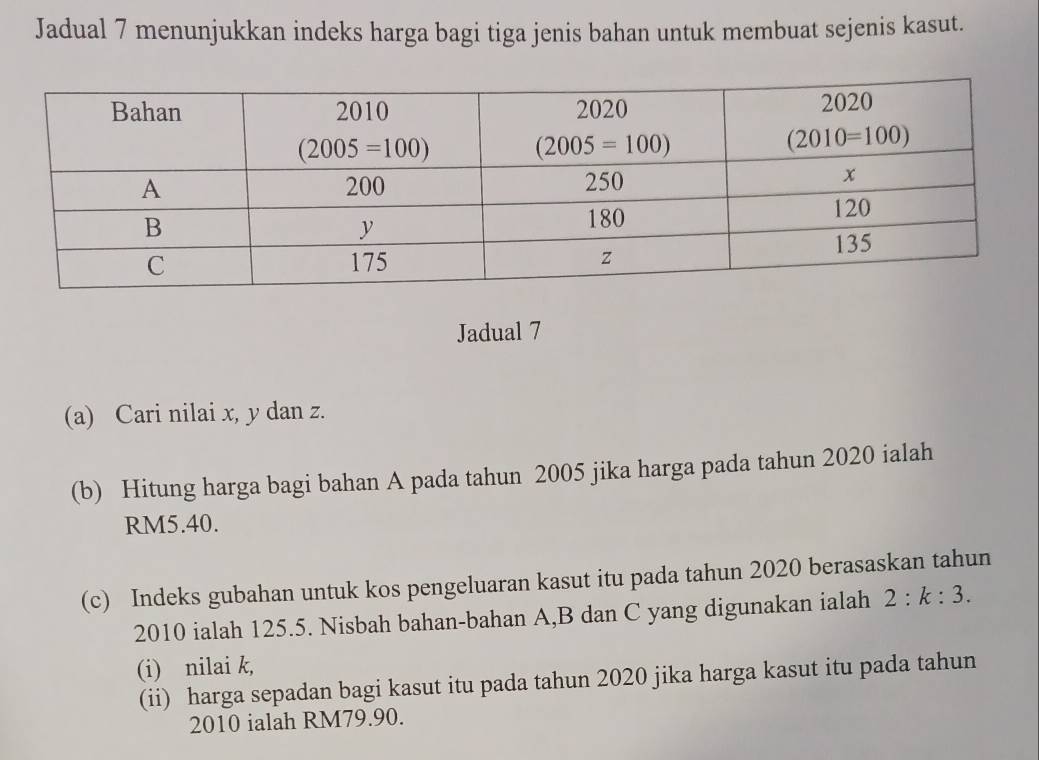 Jadual 7 menunjukkan indeks harga bagi tiga jenis bahan untuk membuat sejenis kasut.
Jadual 7
(a) Cari nilai x, y dan z.
(b) Hitung harga bagi bahan A pada tahun 2005 jika harga pada tahun 2020 ialah
RM5.40.
(c) Indeks gubahan untuk kos pengeluaran kasut itu pada tahun 2020 berasaskan tahun
2010 ialah 125.5. Nisbah bahan-bahan A,B dan C yang digunakan ialah 2:k:3.
(i) nilai k,
(ii) harga sepadan bagi kasut itu pada tahun 2020 jika harga kasut itu pada tahun
2010 ialah RM79.90.