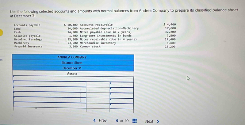 Use the following selected accounts and amounts with normal balances from Andrea Company to prepare its classified balance sheet 
at December 31. 
Accounts payable $ 10,400 Accounts receivable $ 4,400
Land 34,000 Accumulated depreciation-Machinery 17,600
Cash 14,200 Notes payable (due in 7 years) 32,200 7,800
Salaries payable 1,400 Long-term investments in bonds 
Retained Earnings 25,200 Notes receivable (due in 4 years) 17,400
Machinery 23,200 Merchandise inventory 5,400
Prepaid insurance 3,600 Common stock 23,200
es 
Prev 6 of 10 Next >