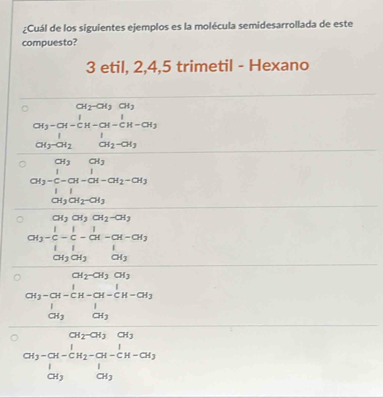 ¿Cuál de los siguientes ejemplos es la molécula semidesarrollada de este
compuesto?
3 etil, 2, 4, 5 trimetil - Hexano
CH_2-CH_3CH_3
beginarrayr □ □  38beginarrayr 10 1 1 □^2□ 9mLon□ □  -□ □  hline □ 99 hline □ 9999 999999endarray
beginarrayr □ □  * □ encloselongdiv 15, whorm w -14 when-1<0 when 8=□  when hline □ endarray 