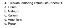 Tuliskan lambang kation unsur berikut. 
a. Litium 
b. Natrium 
c. Kalium 
d. Amonium 
e. Perak