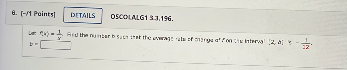 DETAILS OSCOLALG1 3.3.196. 
Let f(x)= 1/x . Find the number b such that the average rate of change of f on the interval [2,b] is - 1/12 .
b=