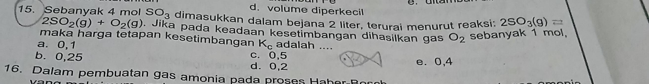 d. volume diperkecil
15. Sebanyak 4 mol SO_3 dimasukkan dalam bejana 2 liter, terurai menurut reaksi: 2SO_3(g)=
2SO_2(g)+O_2(g). Jika pada keadaan kesetimbangan dihasilkan gas O_2 sebanyak 1 mol,
maka harga tetapan kesetimbangan
a. 0,1 K_c adalah ....
b. 0,25 c. 0,5 e. 0,4
d. 0,2
16. Dalam pembuatan gas amonia pada proses Haher Roco