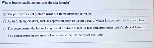 Why is Internet addiction not considered a disorder?
The person does not perform usual health maintenance activities.
An underlying disorder, such as depression, may be the problem, of which Internet use is only a symptom.
The person using the Internet may spend less time in face-to-face communication with family and friends.
The person experiences anger when access to the Internet is not available.