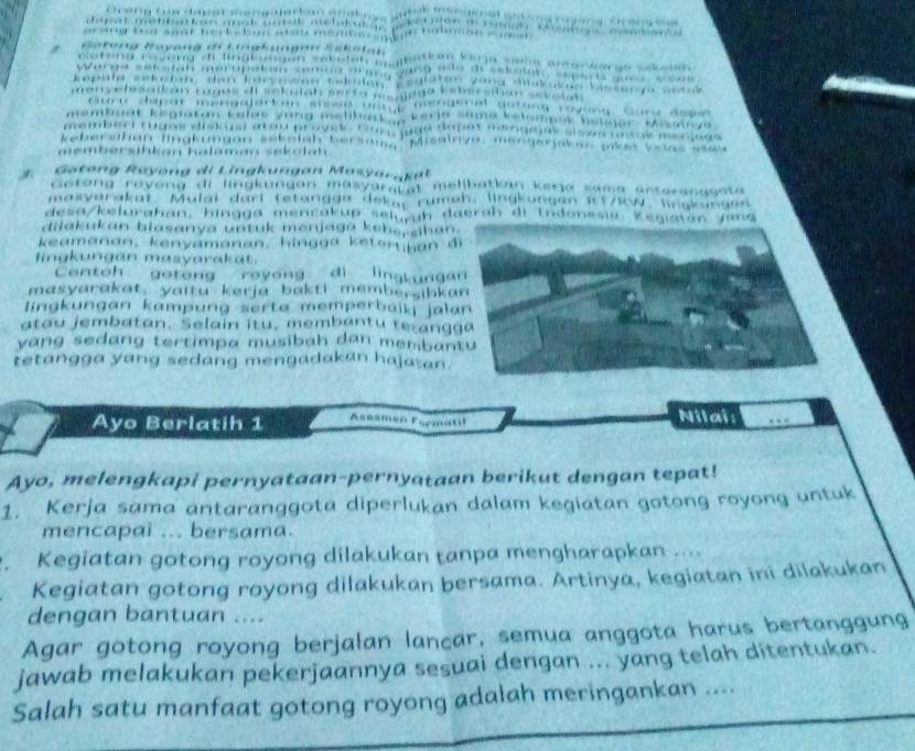 ung Guri đog 

b e tgos d i a o r g er on pk et Ve in s a t 
pā i 
membersihkan halaman sekotah 
Gotong Royöng di Lingkungan Mosyar t 
Gotong röyong di lingkungan masyaratal melibatkan kerja sama acteranggsta 
masvarakat. Mulai dari tetangge dekar rumeh. lingkungen 1t/w, Sngkungen 
desa/kelurahan, hingga mencakup selurh daerah di Indonesia K 
dilakukan blasanya untuk menjaga kebs, shan 
keamanan, kenyamanan, hingga keten jan 
fingkungan masyarakat. 
Centoh gotong royong di lingkung 
masyarakat, yaitu kerja bakti membersibk 
lingkungan kampung serta memperbaik jal 
atau jembatan. Selain itu, membantu tetang 
yang sedang tertimpa musibah dan memban 
tetangga yang sedang mengadakan haja an. 
Ayo Berlatih 1 Asesmeé Esrmatil Nilai: 
Ayo, melengkapi pernyataan-pernyataan berikut dengan tepat! 
1. Kerja sama antaranggota diperlukan dalam kegiatan gotong royong untuk 
mencapai ... bersama. 
Kegiatan gotong royong dilakukan tanpa mengharapkan .... 
Kegiatan gotong royong dilakukan bersama. Artinya, kegiatan ini dilakukan 
dengan bantuan .... 
Agar gotong royong berjalan lancar, semua anggota harus bertanggung 
jawab melakukan pekerjaannya sesuai dengan ... yang telah ditentukan. 
Salah satu manfaat gotong royong adalah meringankan ....