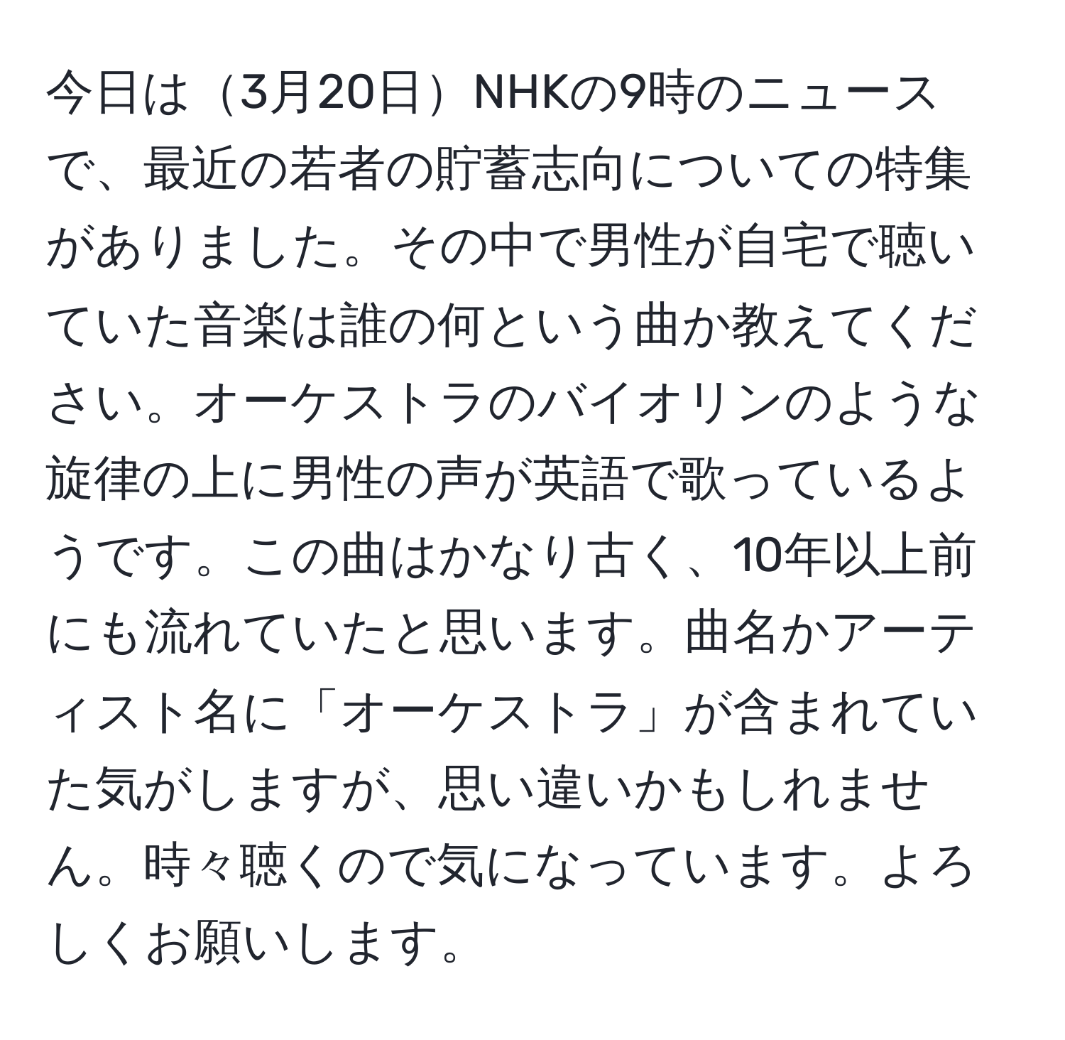 今日は3月20日NHKの9時のニュースで、最近の若者の貯蓄志向についての特集がありました。その中で男性が自宅で聴いていた音楽は誰の何という曲か教えてください。オーケストラのバイオリンのような旋律の上に男性の声が英語で歌っているようです。この曲はかなり古く、10年以上前にも流れていたと思います。曲名かアーティスト名に「オーケストラ」が含まれていた気がしますが、思い違いかもしれません。時々聴くので気になっています。よろしくお願いします。