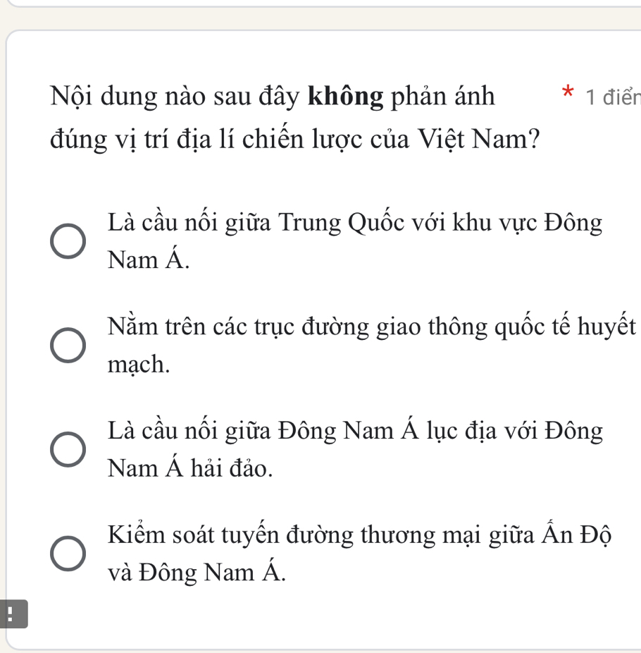 Nội dung nào sau đây không phản ánh * 1 điển
đúng vị trí địa lí chiến lược của Việt Nam?
Là cầu nối giữa Trung Quốc với khu vực Đông
Nam Á.
Nằm trên các trục đường giao thông quốc tế huyết
mạch.
Là cầu nối giữa Đông Nam Á lục địa với Đông
Nam Á hải đảo.
Kiểm soát tuyến đường thương mại giữa Ấn Độ
và Đông Nam Á.
!