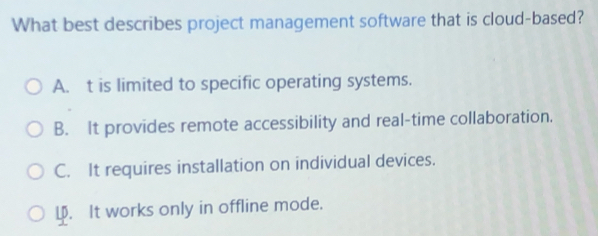 What best describes project management software that is cloud-based?
A. t is limited to specific operating systems.
B. It provides remote accessibility and real-time collaboration.
C. It requires installation on individual devices.
L. It works only in offline mode.