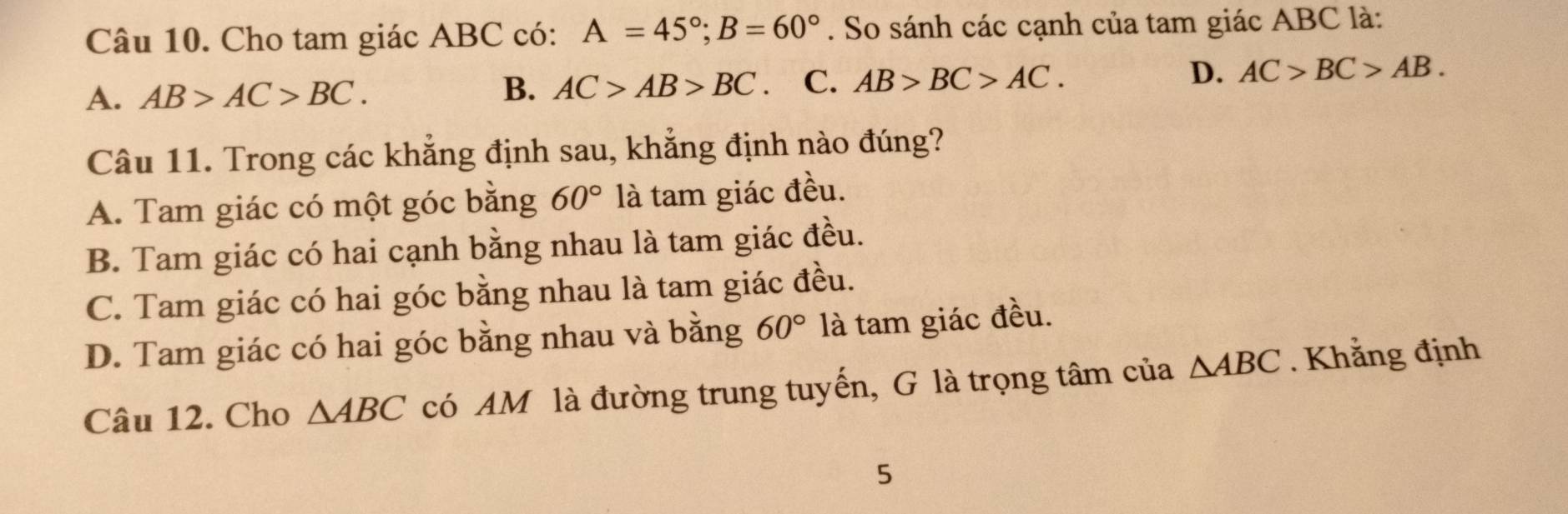 Cho tam giác ABC có: A=45°; B=60°. So sánh các cạnh của tam giác ABC là:
A. AB>AC>BC.
B. AC>AB>BC C. AB>BC>AC. D. AC>BC>AB. 
Câu 11. Trong các khẳng định sau, khẳng định nào đúng?
A. Tam giác có một góc bằng 60° là tam giác đều.
B. Tam giác có hai cạnh bằng nhau là tam giác đều.
C. Tam giác có hai góc bằng nhau là tam giác đều.
D. Tam giác có hai góc bằng nhau và bằng 60° là tam giác đều.
Câu 12. Cho △ ABC có AM là đường trung tuyến, G là trọng tâm của △ ABC. Khẳng định
5