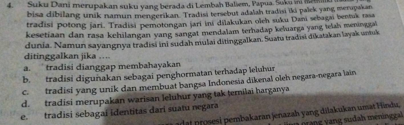 Suku Dani merupakan suku yang berada di Lembah Baliem, Papua. Suku ini memilk 
bisa dibilang unik namun mengerikan. Tradisi tersebut adalah tradisi iki palek yang merupakan
tradisi potong jari. Tradisi pemotongan jari ini dilakukan oleh suku Dani sebagai bentuk rasa
kesetiaan dan rasa kehilangan yang sangat mendalam terhadap keluarga yang telah meninggal
dunia. Namun sayangnya tradisi ini sudah mulai ditinggalkan. Suatu tradisi dikatakan layak untuk
ditinggalkan jika ….
a. tradisi dianggap membahayakan
b. tradisi digunakan sebagai penghormatan terhadap leluhur
c. tradisi yang unik dan membuat bangsa Indonesia dikenal oleh negara-negara lain
d. tradisi merupakan warisan leluhur yang tak ternilai harganya
e. tradisi sebagai identitas dari suatu negara
adat prosesi pembakaran jenazah yang dilakukan umat Hindu,
n orang yang sudah meninggal