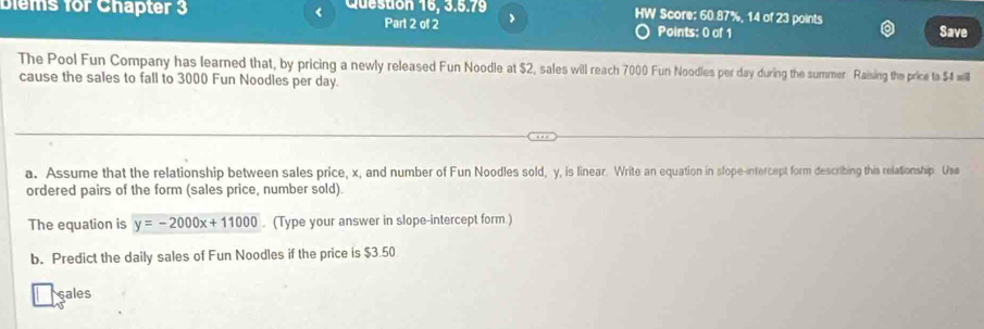 Blems for Chapter 3 < Question 16, 3.5.79 HW Score:  60.87%, 14 of 23 points 
Part 2 of 2 Points: 0 of 1 Save 
The Pool Fun Company has learned that, by pricing a newly released Fun Noodle at $2, sales will reach 7000 Fun Noodles per day during the summer Raising the price ts $4 will 
cause the sales to fall to 3000 Fun Noodles per day. 
a. Assume that the relationship between sales price, x, and number of Fun Noodles sold, y, is linear. Write an equation in slope-intercept form describing this relationship. Use 
ordered pairs of the form (sales price, number sold). 
The equation is y=-2000x+11000. (Type your answer in slope-intercept form.) 
b. Predict the daily sales of Fun Noodles if the price is $3.50
sales