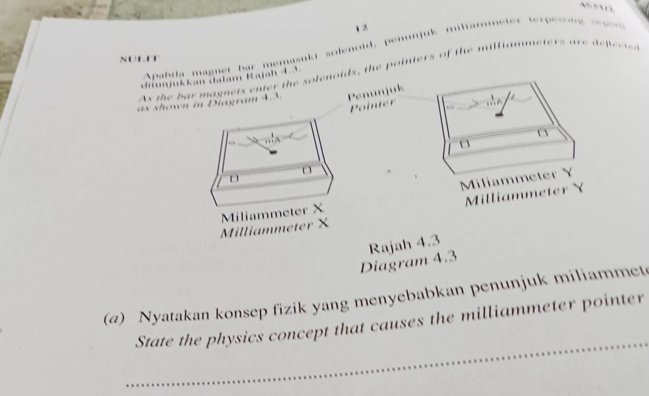 1 2 
SULET Apabila magnet bar memasuki solenoid, penunjuk … .. 
As the bar magnets enter the solenoids, the pointers of the milliam eters are defectea 
difujukkan dalam Rajah 4.3. 
. o m 4 3
Penunjuk 
Pointer 
m 
mA
1
Miliammeter Y
Millic 
liammeter X

Rajah 4.3 
Diagram 4.3 
(a) Nyatakan konsep fizik yang menyebabkan penunjuk miliammet 
_ 
State the physics concept that causes the milliammeter pointer