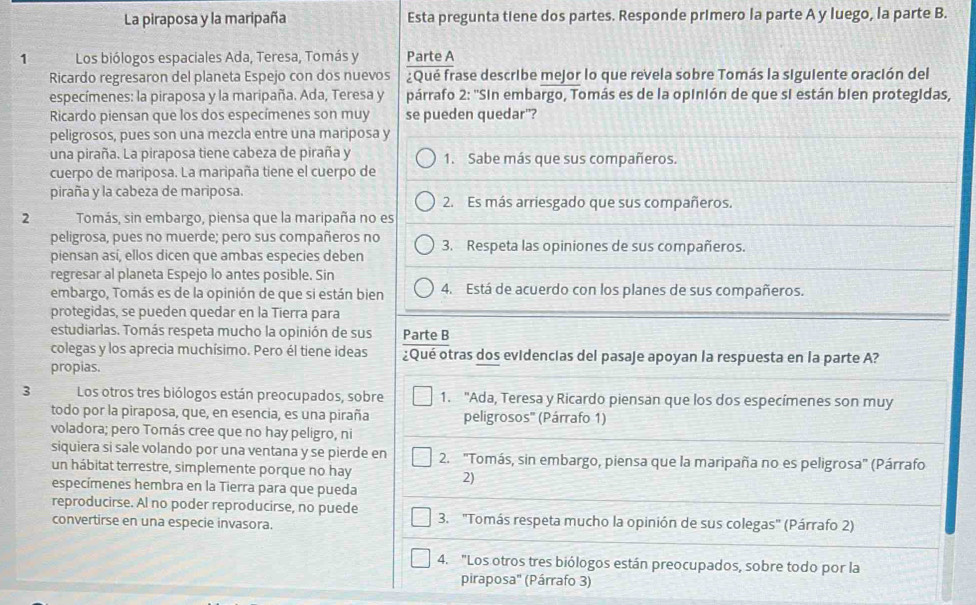 La piraposa y la maripaña Esta pregunta tiene dos partes. Responde primero la parte A y luego, la parte B.
1 Los biólogos espaciales Ada, Teresa, Tomás y Parte A
Ricardo regresaron del planeta Espejo con dos nuevos ¿Qué frase describe mejor lo que revela sobre Tomás la siguiente oración del
especímenes: la piraposa y la maripaña. Ada, Teresa y párrafo 2: ''Sin embargo, Tomás es de la opinión de que si están bien protegidas,
Ricardo piensan que los dos especímenes son muy se pueden quedar"?
peligrosos, pues son una mezcla entre una mariposa y
una piraña. La piraposa tiene cabeza de piraña y 1. Sabe más que sus compañeros.
cuerpo de mariposa. La maripaña tiene el cuerpo de
piraña y la cabeza de mariposa. 2. Es más arriesgado que sus compañeros.
2 Tomás, sin embargo, piensa que la maripaña no es
peligrosa, pues no muerde; pero sus compañeros no
piensan así, ellos dicen que ambas especies deben 3. Respeta las opiniones de sus compañeros.
regresar al planeta Espejo lo antes posible. Sin
embargo, Tomás es de la opinión de que si están bien 4. Está de acuerdo con los planes de sus compañeros.
protegidas, se pueden quedar en la Tierra para
estudiarlas. Tomás respeta mucho la opinión de sus Parte B
colegas y los aprecia muchísimo. Pero él tiene ideas ¿Qué otras dos evidencias del pasaje apoyan la respuesta en la parte A?
propias.
3 Los otros tres biólogos están preocupados, sobre 1. "Ada, Teresa y Ricardo piensan que los dos especímenes son muy
todo por la piraposa, que, en esencia, es una piraña peligrosos" (Párrafo 1)
voladora; pero Tomás cree que no hay peligro, ni
siquiera si sale volando por una ventana y se pierde en 2. "Tomás, sin embargo, piensa que la maripaña no es peligrosa" (Párrafo
un hábitat terrestre, simplemente porque no hay
2)
especímenes hembra en la Tierra para que pueda
reproducirse. Al no poder reproducirse, no puede
convertirse en una especie invasora. 3. 'Tomás respeta mucho la opinión de sus colegas' (Párrafo 2)
4. "Los otros tres biólogos están preocupados, sobre todo por la
piraposa'' (Párrafo 3)