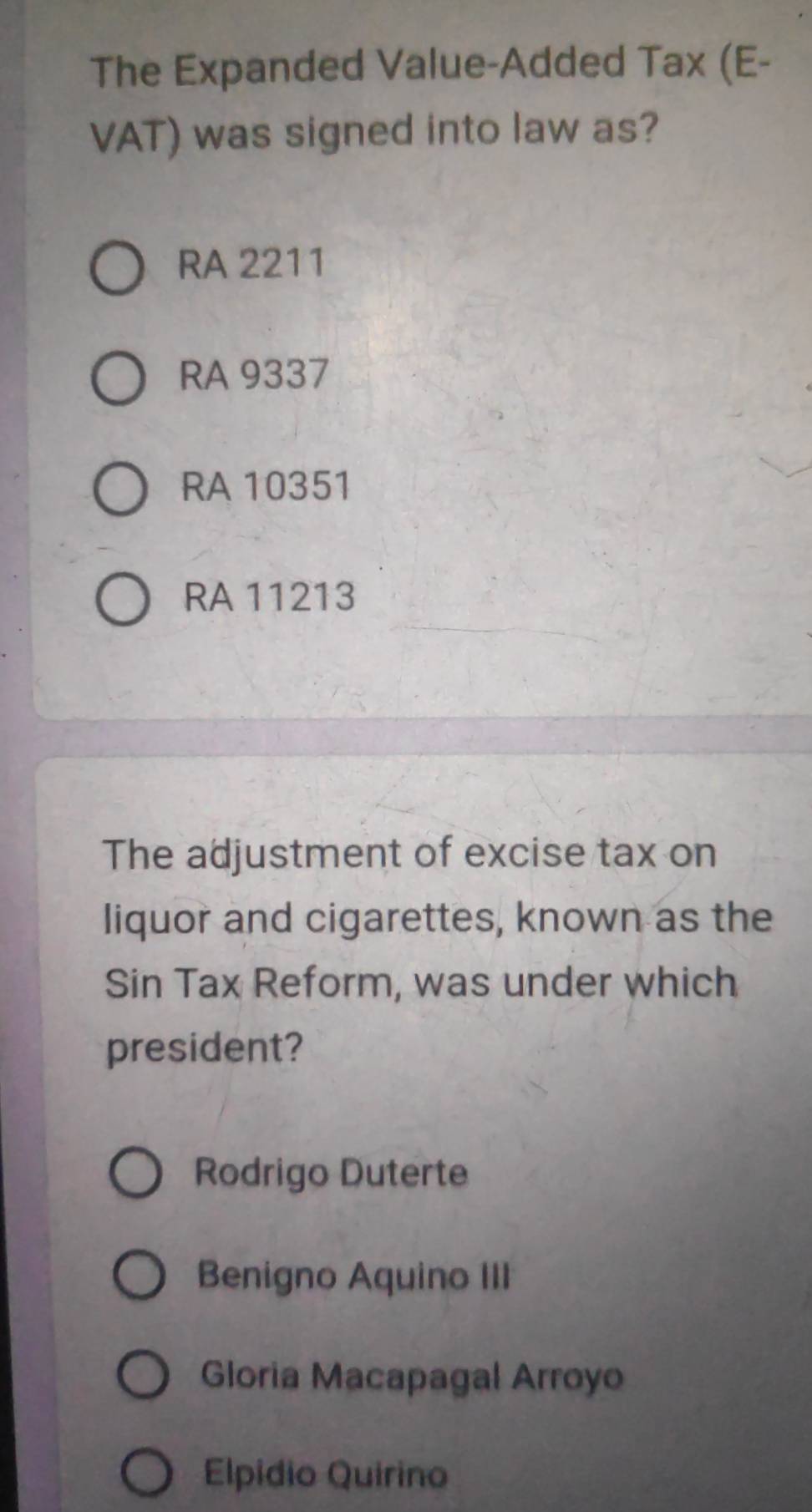 The Expanded Value-Added Tax (E-
VAT) was signed into law as?
RA 2211
RA 9337
RA 10351
RA 11213
The adjustment of excise tax on
liquor and cigarettes, known as the
Sin Tax Reform, was under which
president?
Rodrigo Duterte
Benigno Aquino III
Gloria Macapagal Arroyo
Elpidio Quirino