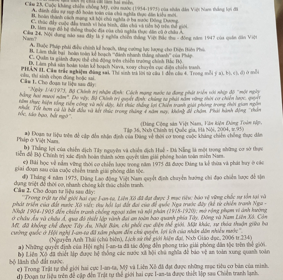 Bể tạm thời bị chia cất làm hai miên.
Câu 23. Cuộc kháng chiến chồng Mỹ, cứu nước (1954-1975) của nhân dân Việt Nam thắng lợi đã
A. đánh dấu sự sụp đồ hoàn toàn của chủ nghĩa thực dân kiểu mới.
B. hoàn thành cách mạng xã hội chủ nghĩa ở ba nước Đông Dương
C. thúc đầy cuộc đấu tranh vì hòa bình, dân chủ và tiến bộ trên thế giới.
D. làm sụp đổ hệ thống thuộc địa của chủ nghĩa thực dân cũ ở châu Á.
Câu 24. Nội dung nào sau đây là ý nghĩa chiến thắng Việt Bắc thu - đông năm 1947 của quân dân Việt
Nam?
A. Buộc Pháp phải điều chính kể hoạch, tăng cường lực lượng cho Điện Biên Phú.
B. Làm thất bại hoàn toàn kể hoạch “đánh nhanh thắng nhanh” của Pháp.
C. Quân ta giành được thể chủ động trên chiến trường chính Bắc Bộ.
D. Làm phá sản hoàn toàn kế hoạch Nava, xoay chuyên cục diện chiến tranh.
PHÀN II. Câu trắc nghiệm đúng sai. Thí sinh trả lời từ câu 1 đến câu 4. Trong mỗi ý a), b), c), d) ở mỗi
câu, thí sinh chọn đúng hoặc sai.
Câu 1. Cho đoạn tư liệu sau đây:
''Ngày 1/4/1975, Bộ Chính trị nhận định: Cách mạng nước ta đang phát triển với nhịp độ ''một ngày
bằng hai mươi năm''. Do vậy, Bộ Chính trị quyết định: chứng ta phải năm vững thời cơ chiến lược, quyết
tâm thực hiện tổng tiến công và nổi dây, kết thúc thăng lợi Chiến tranh giải phóng trong thời gian ngăn
nhất. Tốt hơn cả là bắt đầu và kết thúc trong tháng 4 năm nay, không để chậm. Phải hành động ''thần
tốc, táo bạo, bất ngờ''.
(Đảng Cộng sản Việt Nam, Văn kiện Đảng Toàn tập,
Tập 36, Nxb Chính trị Quốc gia, Hà Nội, 2004, tr.95)
a) Đoạn tư liệu trên đề cập đến nhận định của Đảng về thời cơ trong cuộc kháng chiến chống thực dân
Pháp ở Việt Nam.
b) Thắng lợi của chiến dịch Tây nguyên và chiến dịch Huế - Đà Nẵng là một trong những cơ sở thực
tiễn đề Bộ Chính trị xác định hoàn thành sớm quyết tâm giải phóng hoàn toàn miền Nam.
c) Bài học về nắm vững thời cơ chiến lược trong năm 1975 đã được Đảng ta kế thừa và phát huy ở các
giai đoạn sau của cuộc chiến tranh giải phóng dân tộc.
d) Tháng 4 năm 1975, Đảng Lao động Việt Nam quyết định chuyền hướng chi đạo chiến lược đề tận
dụng triệt để thời cơ, nhanh chóng kết thúc chiến tranh.
Câu 2. Cho đoạn tư liệu sau đây:
''Trong trật tự thế giới hai cực I-an-ta, Liên Xô đã đạt được 3 mục tiêu: bảo vệ vững chắc sự tồn tại và
phát triển của đất nước Xô viết; thu hồi lại đất đai của đế quốc Nga trước đây (kể từ chiến tranh Nga -
Nhật 1904-1905 đến chiến tranh chống ngoại xâm và nội phản (1918-1920); mở rộng phạm vi ảnh hưởng
ở châu Âu và châu Á, qua đó thiết lập vành đai an toàn bao quanh phía Tây, Đông và Nam Liên Xô. Còn
Mĩ, đã khống chế được Tây Âu, Nhật Bản, chi phối cục diện thế giới. Mặt khác, sự thỏa thuận giữa ba
cường quốc ở Hội nghị I-an-ta đã xâm phạm đến chủ quyền, lợi ích của nhân dân nhiều nước''.
(Nguyễn Anh Thái (chủ biên), Lịch sử thế giới hiện đại, Nxb Giáo dục, 2006 tr.234)
a) Những quyết định của Hội nghị I-an-ta đã tác động đến phong trào giải phóng dân tộc trên thế giới.
b) Liên Xô đã thiết lập được hệ thống các nước xã hội chủ nghĩa để bảo vệ an toàn xung quanh toàn
bộ lãnh thổ đất nước.
c) Trong Trật tự thế giới hai cực I-an-ta, Mỹ và Liên Xô đã đạt được những mục tiêu cơ bản của mình.
d) Đoạn tư liệu trên đề cập đến Trật tự thể giới hai cực I-an-ta được thiết lập sau Chiến tranh lạnh.