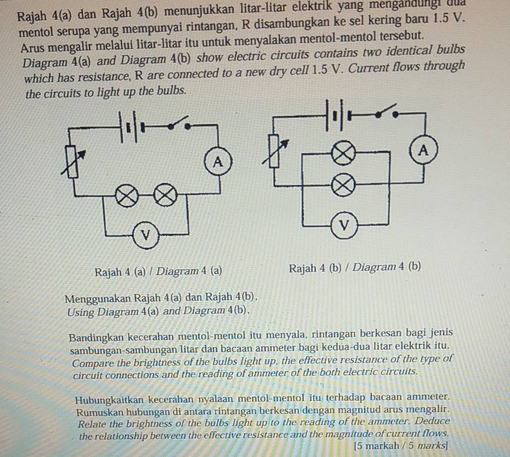 Rajah 4(a) dan Rajah 4(b) menunjukkan litar-litar elektrik yang mengandungi dua 
mentol serupa yang mempunyai rintangan, R disambungkan ke sel kering baru 1.5 V. 
Arus mengalir melalui litar-litar itu untuk menyalakan mentol-mentol tersebut. 
Diagram 4(a) and Diagram 4(b) show electric circuits contains two identical bulbs 
which has resistance, R are connected to a new dry cell 1.5 V. Current flows through 
the circuits to light up the bulbs. 
Rajah 4 (a) / Diagram 4 (a) Rajah 4 (b) / Diagram 4 (b) 
Menggunakan Rajah 4(a) dan Rajah 4(b), 
Using Diagram 4(a) and Diagram 4(b), 
Bandingkan kecerahan mentol-mentol itu menyala, rintangan berkesan bagi jenis 
sambungan-sambungan litar dan bacaan ammeter bagi kedua-dua litar elektrik itu. 
Compare the brightness of the bulbs light up, the effective resistance of the type of 
circuit connections and the reading of ammeter of the both electric circuits. 
Hubungkaitkan kecerahan nyalaan mentol-mentol itu terhadap bacaan ammeter. 
Rumuskan hubungan di antara rintangan berkesan dengan magnitud arus mengalir. 
Relate the brightness of the bulbs light up to the reading of the ammeter. Deduce 
the relationship between the effective resistance and the magnitude of current flows. 
[5 markah / 5 marks]