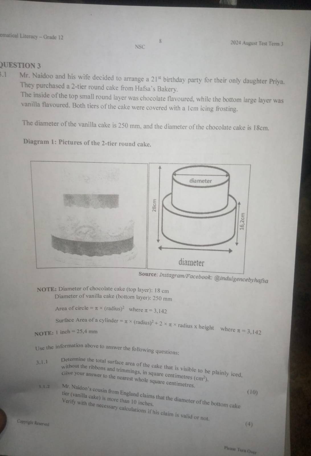 ematical Literacy - Grade 12 2024 August Test Term 3 
8 
NSC 
QUESTION 3 
3.1 Mr. Naidoo and his wife decided to arrange a 21^(st) birthday party for their only daughter Priya. 
They purchased a 2 -tier round cake from Hafsa`s Bakery. 
The inside of the top small round layer was chocolate flavoured, while the bottom large layer was 
vanilla flavoured. Both tiers of the cake were covered with a 1cm icing frosting. 
The diameter of the vanilla cake is 250 mm, and the diameter of the chocolate cake is 18cm. 
Diagram 1: Pictures of the 2 -tier round cake. 
diameter 
Source: Instagram/Facebook: @indulgencebyhafsa 
NOTE: Diameter of chocolate cake (top layer): 18 cm
Diameter of vanilla cake (bottom layer): 250 mm
Area of circle =π * (radius)^2 where π =3,142
Surface Area of a cylinde er=π * (radius)^2+2* π * radius x height where π =3,142
NOTE: 1 inch = 25,4 mm
Use the information above to answer the following questions: 
3,1.1 
Determine the total surface area of the cake that is visible to be plainly iced, 
without the ribbons and trimmings, in square centimetres (cm^2). 
Give your answer to the nearest whole square centimetres. 
(10) 
3.1.2 Mr. Naidoo’s cousin from England claims that the diameter of the bottom cake 
tier (vanilla cake) is more than 10 inches. 
Verify with the necessary calculations if his claim is valid or not 
Copyright Reserved 
(4) 
Please Turn Over