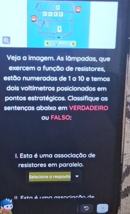 3
/ 
1 
Q 
Veja a imagem. As lâmpadas, que 
exercem a função de resistores, 
estão numeradas de 1 a 10 e temos 
dois voltímetros posicionados em 
pontos estratégicos. Classifique as 
sentenças abaixo em VERDADEIRO 
ou FALSO: 
I. Esta é uma associação de 
resistores em paralelo. 
Selecione a resposta 
II Esta é uma assaciação de