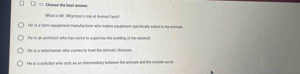 Choose the best answer.
What is Mr. Whymper's role at Animal Farm?
He is a farm equipment manufacturer who makes equipment specifically suited to the animals.
He is an architect who has come to supervise the building of the windmill.
He is a veterinarian who comes to treat the animals' illnesses.
He is a solicitor who acts as an intermediary between the animals and the outside world.