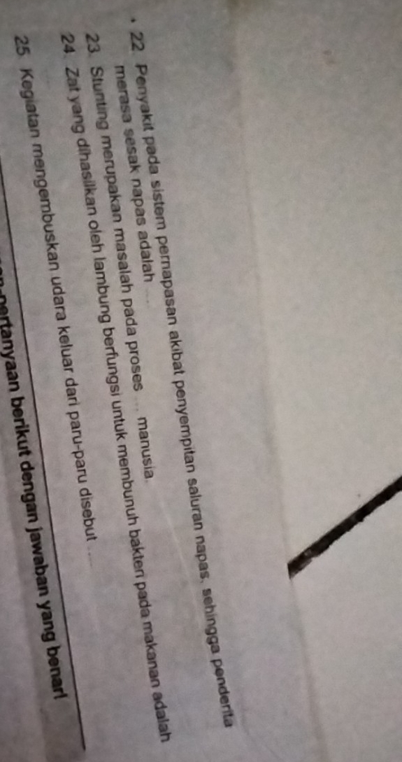 Penyakit pada sistem pernapasan akibat penyempitan saluran napas, sehingga penderita 
merasa sesak napas adalah 
23. Stunting merupakan masalah pada proses ... manusia. 
24. Zat yang dihasilkan oleh lambung berfungsi untuk membunuh bakten pada makanan adalah 
25. Kegiatan mengembuskan udara keluar dari paru-paru disebut 
nertanyaan berikut dengan jawaban yang benar!