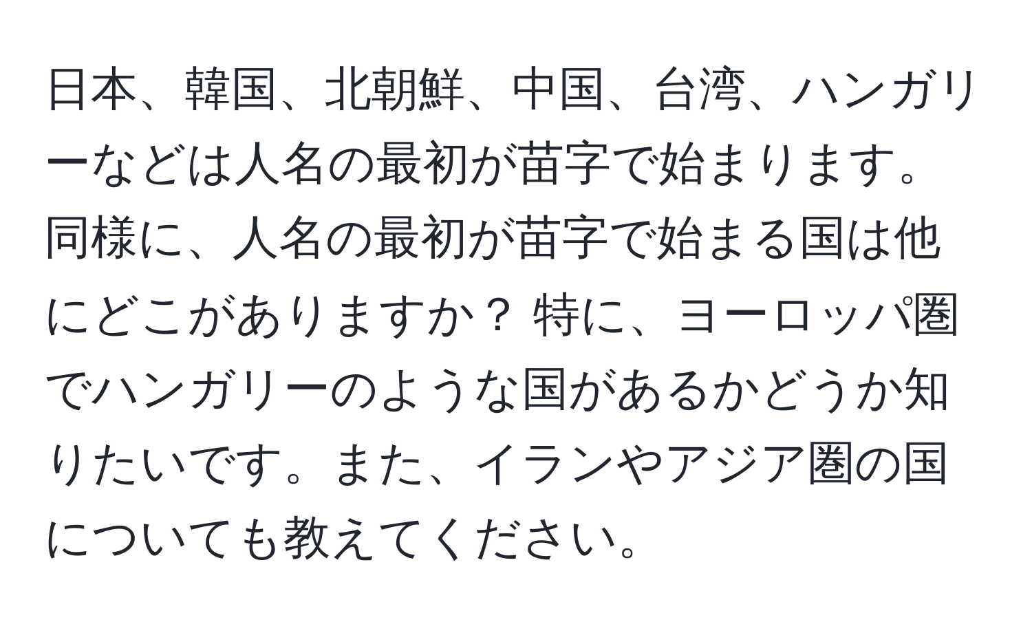 日本、韓国、北朝鮮、中国、台湾、ハンガリーなどは人名の最初が苗字で始まります。 同様に、人名の最初が苗字で始まる国は他にどこがありますか？ 特に、ヨーロッパ圏でハンガリーのような国があるかどうか知りたいです。また、イランやアジア圏の国についても教えてください。